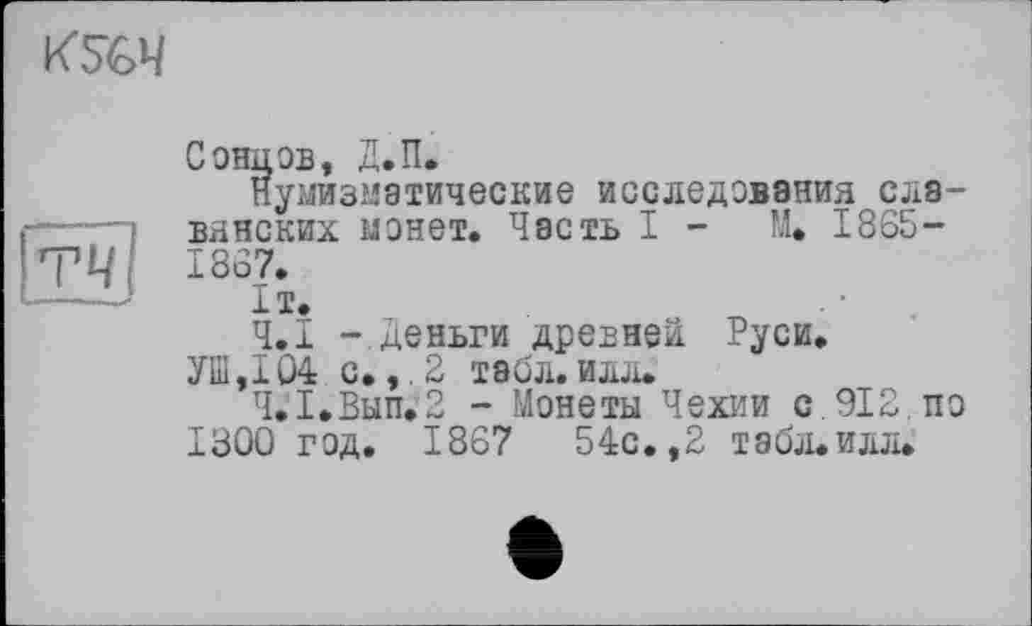 ﻿
гч
Сонцов, Д.П.
Нумизматические исследования славянских монет. Часть I - М» 1865-1867.
1т.
Ч.І -.Деньги древней Руси.
УШ,104 с. ,.2 табл.илл.
Ч.1.Вып.2 - Монеты Чехии с. 912. по 1300 год. 1867	54с.,2 табл.илл.